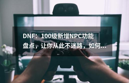 DNF：100级新增NPC功能盘点，让你从此不迷路，如何寻找他们？_dnfnpc杜罗西在哪-第1张-游戏资讯-龙启网络