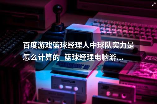 百度游戏篮球经理人中球队实力是怎么计算的_篮球经理电脑游戏-第1张-游戏资讯-龙启网络