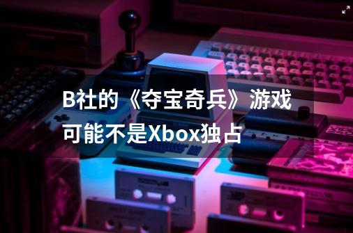 B社的《夺宝奇兵》游戏可能不是Xbox独占-第1张-游戏资讯-龙启网络