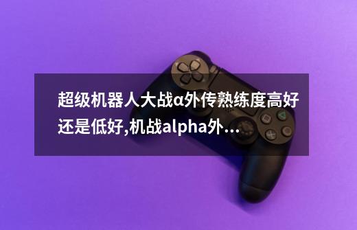 超级机器人大战α外传熟练度高好还是低好,机战alpha外传攻略-第1张-游戏资讯-龙启网络