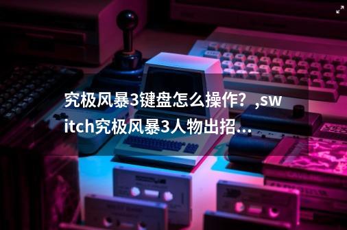 究极风暴3键盘怎么操作？,switch究极风暴3人物出招表-第1张-游戏资讯-龙启网络