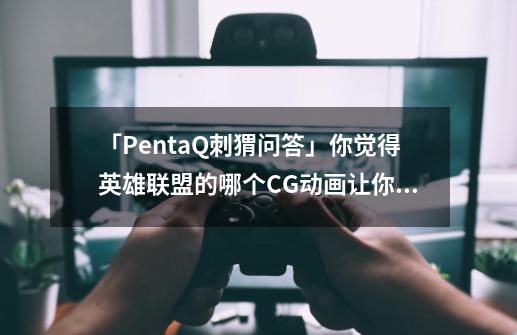 「PentaQ刺猬问答」你觉得英雄联盟的哪个CG动画让你印象深刻？-第1张-游戏资讯-龙启网络