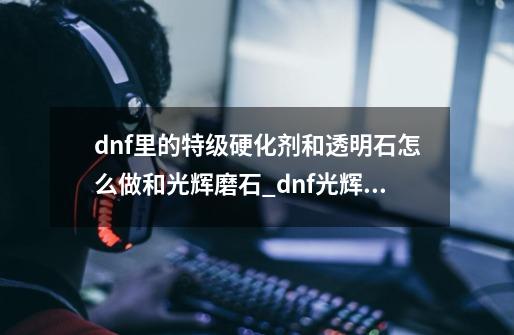 dnf里的特级硬化剂和透明石怎么做和光辉磨石_dnf光辉之魔石怎么弄-第1张-游戏资讯-龙启网络