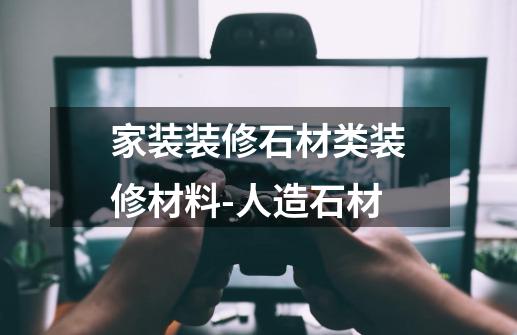 家装装修石材类装修材料-人造石材-第1张-游戏资讯-龙启网络