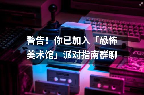 警告！你已加入「恐怖美术馆」派对指南群聊...-第1张-游戏资讯-龙启网络