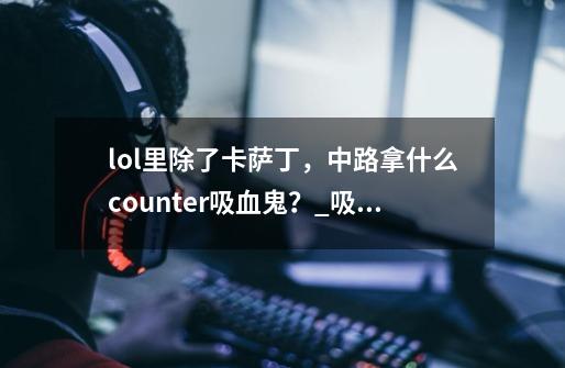 lol里除了卡萨丁，中路拿什么counter吸血鬼？_吸血鬼solo男刀攻略-第1张-游戏资讯-龙启网络