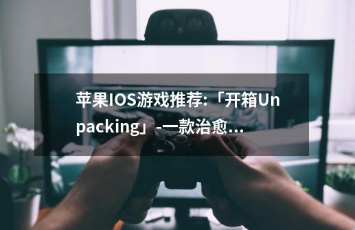 苹果IOS游戏推荐:「开箱Unpacking」-一款治愈心灵的禅宗游戏-第1张-游戏资讯-龙启网络