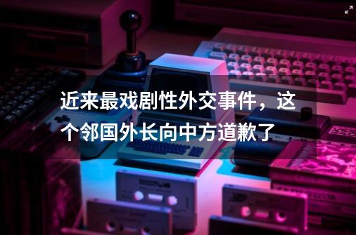 近来最戏剧性外交事件，这个邻国外长向中方道歉了-第1张-游戏资讯-龙启网络