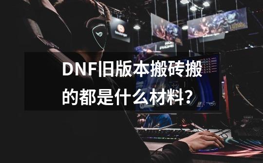 DNF旧版本搬砖搬的都是什么材料？-第1张-游戏资讯-龙启网络