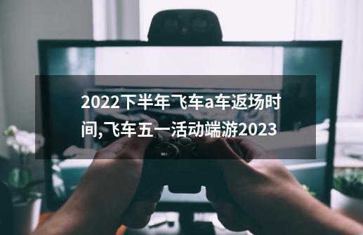 2022下半年飞车a车返场时间,飞车五一活动端游2023-第1张-游戏资讯-龙启网络