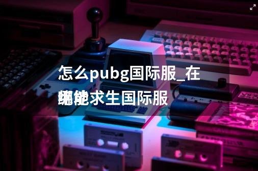 怎么pubg国际服_在哪能
绝地求生国际服-第1张-游戏资讯-龙启网络