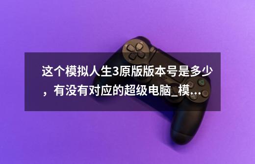 这个模拟人生3原版版本号是多少，有没有对应的超级电脑_模拟人生3世界冒险版本号-第1张-游戏资讯-龙启网络