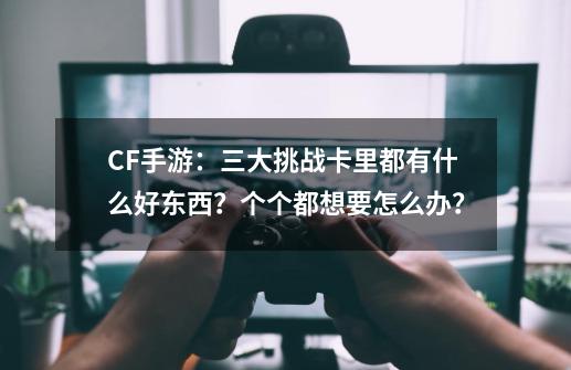 CF手游：三大挑战卡里都有什么好东西？个个都想要怎么办？-第1张-游戏资讯-龙启网络