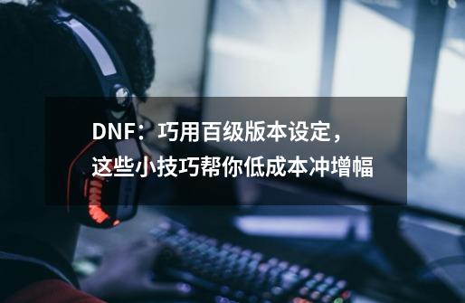 DNF：巧用百级版本设定，这些小技巧帮你低成本冲增幅-第1张-游戏资讯-龙启网络