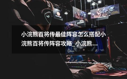 小浣熊百将传最佳阵容怎么搭配小浣熊百将传阵容攻略_小浣熊百将传阵容推荐2022-第1张-游戏资讯-龙启网络