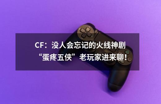 CF：没人会忘记的火线神剧“蛋疼五侠”老玩家进来聊！-第1张-游戏资讯-龙启网络