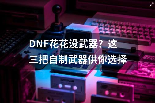 DNF花花没武器？这三把自制武器供你选择-第1张-游戏资讯-龙启网络