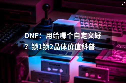 DNF：用给哪个自定义好？锁1锁2晶体价值科普-第1张-游戏资讯-龙启网络