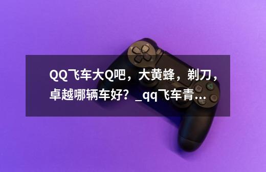 QQ飞车大Q吧，大黄蜂，剃刀，卓越哪辆车好？_qq飞车青峰剃刀该怎么改装啊-第1张-游戏资讯-龙启网络