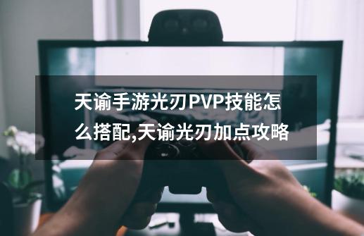 天谕手游光刃PVP技能怎么搭配,天谕光刃加点攻略-第1张-游戏资讯-龙启网络