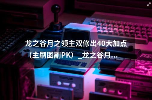 龙之谷月之领主双修出40大加点（主刷图副PK）_龙之谷月之领主加点-第1张-游戏资讯-龙启网络