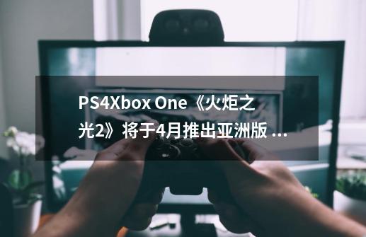 PS4/Xbox One《火炬之光2》将于4月推出亚洲版 支持中文字幕-第1张-游戏资讯-龙启网络