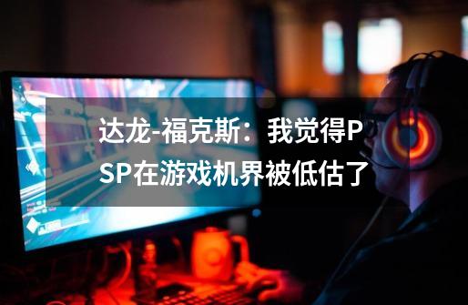 达龙-福克斯：我觉得PSP在游戏机界被低估了-第1张-游戏资讯-龙启网络