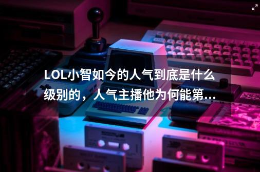 LOL小智如今的人气到底是什么级别的，人气主播他为何能第一？-第1张-游戏资讯-龙启网络