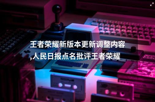 王者荣耀新版本更新调整内容,人民日报点名批评王者荣耀-第1张-游戏资讯-龙启网络