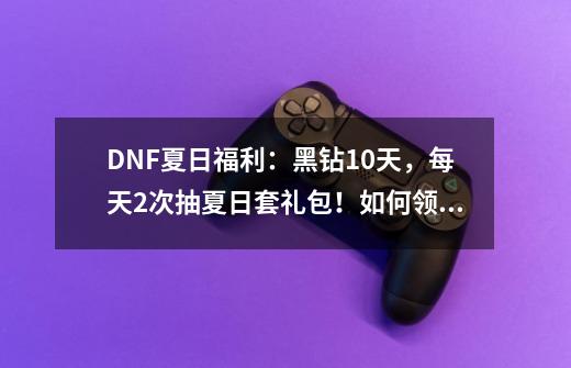 DNF夏日福利：黑钻10天，每天2次抽夏日套礼包！如何领取？_dnf夏日套多少钱-第1张-游戏资讯-龙启网络