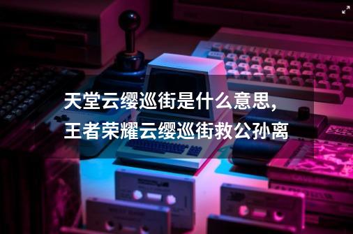 天堂云缨巡街是什么意思,王者荣耀云缨巡街救公孙离-第1张-游戏资讯-龙启网络