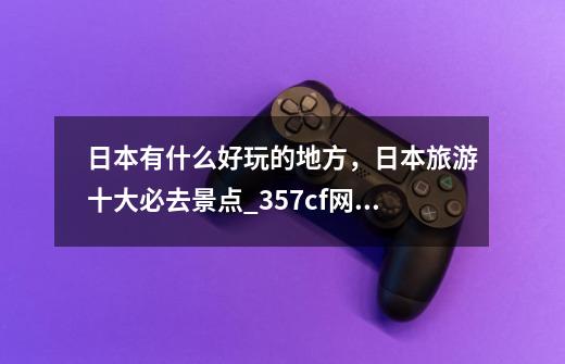 日本有什么好玩的地方，日本旅游十大必去景点_357cf网站变成啥了-第1张-游戏资讯-龙启网络