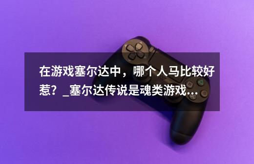 在游戏塞尔达中，哪个人马比较好惹？_塞尔达传说是魂类游戏吗-第1张-游戏资讯-龙启网络