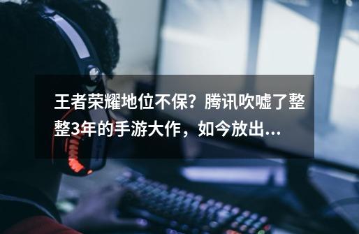 王者荣耀地位不保？腾讯吹嘘了整整3年的手游大作，如今放出大招-第1张-游戏资讯-龙启网络