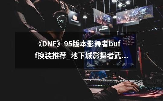 《DNF》95版本影舞者buff换装推荐_地下城影舞者武器-第1张-游戏资讯-龙启网络