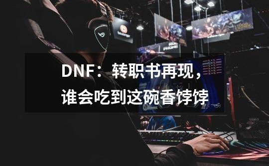 DNF：转职书再现，谁会吃到这碗香饽饽-第1张-游戏资讯-龙启网络