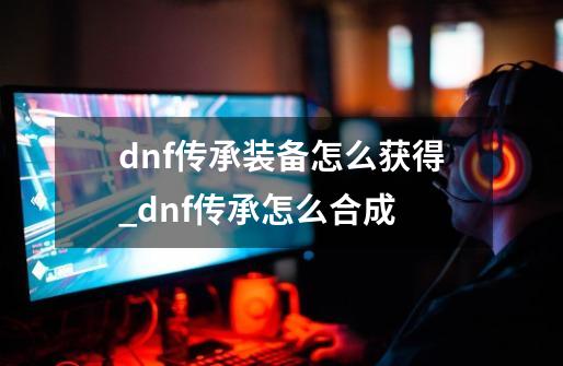 dnf传承装备怎么获得_dnf传承怎么合成-第1张-游戏资讯-龙启网络