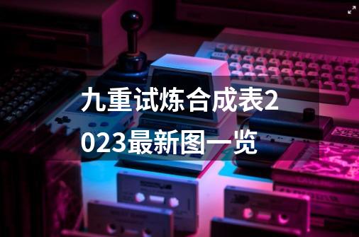 九重试炼合成表2023最新图一览-第1张-游戏资讯-龙启网络