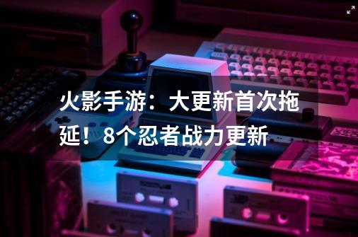 火影手游：大更新首次拖延！8个忍者战力更新-第1张-游戏资讯-龙启网络