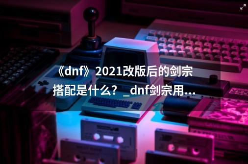 《dnf》2021改版后的剑宗搭配是什么？_dnf剑宗用什么套装-第1张-游戏资讯-龙启网络