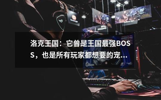 洛克王国：它曾是王国最强BOSS，也是所有玩家都想要的宠物！-第1张-游戏资讯-龙启网络