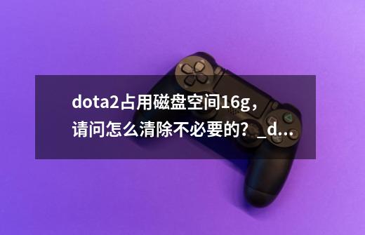 dota2占用磁盘空间16g，请问怎么清除不必要的？_dota2怎么卸载-第1张-游戏资讯-龙启网络