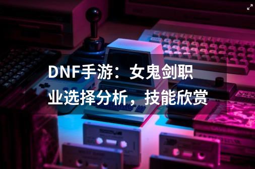 DNF手游：女鬼剑职业选择分析，技能欣赏-第1张-游戏资讯-龙启网络