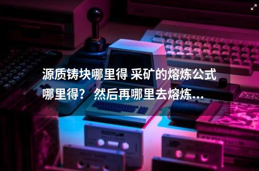 源质铸块哪里得? 采矿的熔炼公式哪里得？ 然后再哪里去熔炼成橙色的矿石？,源质矿石熔炼最简单方法-第1张-游戏资讯-龙启网络