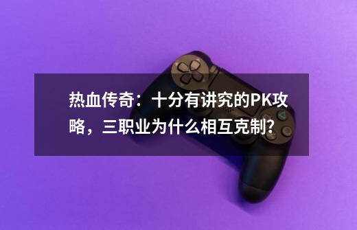 热血传奇：十分有讲究的PK攻略，三职业为什么相互克制？-第1张-游戏资讯-龙启网络