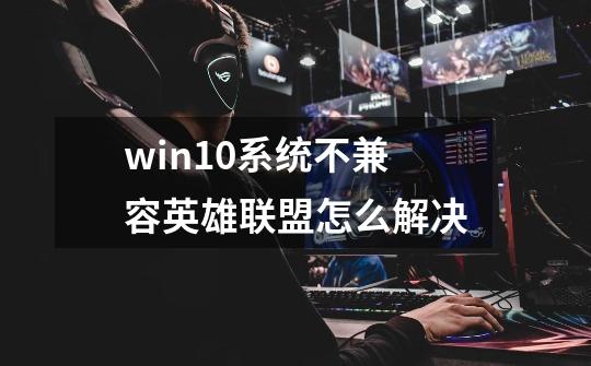 win10系统不兼容英雄联盟怎么解决-第1张-游戏资讯-龙启网络