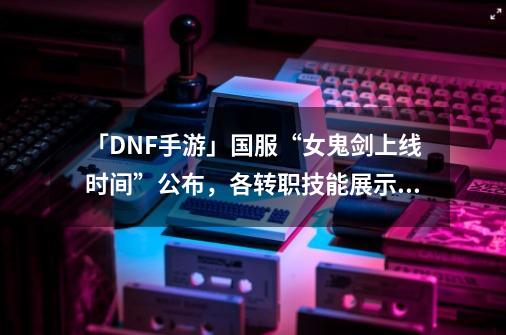 「DNF手游」国服“女鬼剑上线时间”公布，各转职技能展示抢先看-第1张-游戏资讯-龙启网络