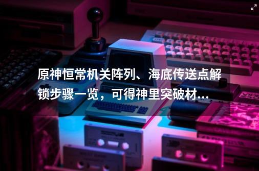 原神恒常机关阵列、海底传送点解锁步骤一览，可得神里突破材料-第1张-游戏资讯-龙启网络