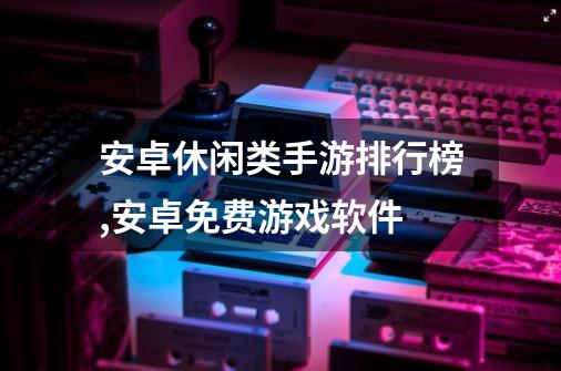 安卓休闲类手游排行榜,安卓免费游戏软件-第1张-游戏资讯-龙启网络