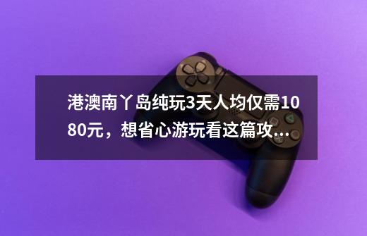 港澳南丫岛纯玩3天人均仅需1080元，想省心游玩看这篇攻略就够了-第1张-游戏资讯-龙启网络